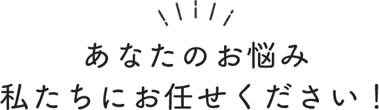あなたのお悩み私たちにお任せください!